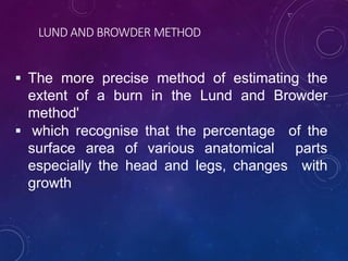 LUND AND BROWDER METHOD
 The more precise method of estimating the
extent of a burn in the Lund and Browder
method'
 which recognise that the percentage of the
surface area of various anatomical parts
especially the head and legs, changes with
growth
 