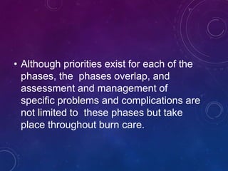 • Although priorities exist for each of the
phases, the phases overlap, and
assessment and management of
specific problems and complications are
not limited to these phases but take
place throughout burn care.
 