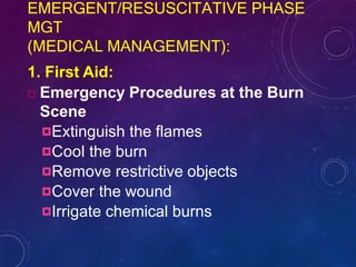EMERGENT/RESUSCITATIVE PHASE
MGT
(MEDICAL MANAGEMENT):
1. First Aid:
 Emergency Procedures at the Burn
Scene
Extinguish the flames
Cool the burn
Remove restrictive objects
Cover the wound
Irrigate chemical burns
 