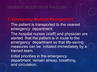 EMERGENT/RESUSCITATIVE PHASE MGT
2. Emergency Medical Management
 The patient is transported to the nearest
emergency department.
 The hospital nurses (staff) and physician are
alerted that the patient is in route to the
emergency department so that life-saving
measures can be initiated immediately by a
trained team.
 Initial priorities in the emergency
department remain airway, breathing,
and circulation.
 