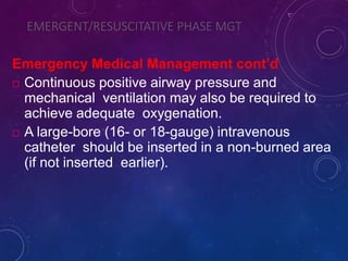 EMERGENT/RESUSCITATIVE PHASE MGT
Emergency Medical Management cont’d
 Continuous positive airway pressure and
mechanical ventilation may also be required to
achieve adequate oxygenation.
 A large-bore (16- or 18-gauge) intravenous
catheter should be inserted in a non-burned area
(if not inserted earlier).
 