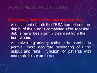 EMERGENT/RESUSCITATIVE PHASE MGT
Emergency Medical Management cont’d
 Assessment of both the TBSA burned and the
depth of the burn is completed after soot and
debris have been gently cleansed from the
burn wound.
 An indwelling urinary catheter is inserted to
permit more accurate monitoring of urine
output and renal function for patients with
moderate to severe burns.
 