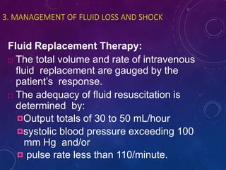 3. MANAGEMENT OF FLUID LOSS AND SHOCK
Fluid Replacement Therapy:
 The total volume and rate of intravenous
fluid replacement are gauged by the
patient’s response.
 The adequacy of fluid resuscitation is
determined by:
Output totals of 30 to 50 mL/hour
systolic blood pressure exceeding 100
mm Hg and/or
 pulse rate less than 110/minute.
 