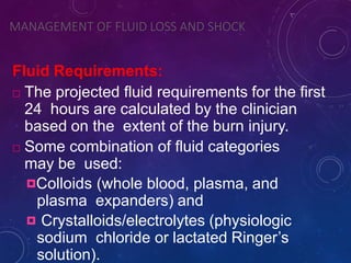 MANAGEMENT OF FLUID LOSS AND SHOCK
Fluid Requirements:
 The projected fluid requirements for the first
24 hours are calculated by the clinician
based on the extent of the burn injury.
 Some combination of fluid categories
may be used:
Colloids (whole blood, plasma, and
plasma expanders) and
 Crystalloids/electrolytes (physiologic
sodium chloride or lactated Ringer’s
solution).
 
