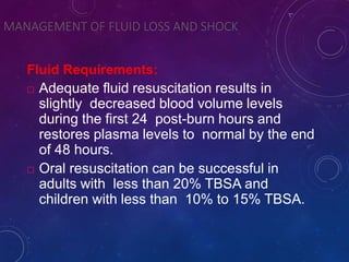 MANAGEMENT OF FLUID LOSS AND SHOCK
Fluid Requirements:
 Adequate fluid resuscitation results in
slightly decreased blood volume levels
during the first 24 post-burn hours and
restores plasma levels to normal by the end
of 48 hours.
 Oral resuscitation can be successful in
adults with less than 20% TBSA and
children with less than 10% to 15% TBSA.
 