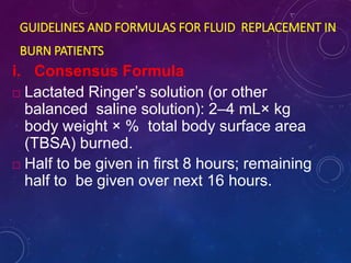 GUIDELINES AND FORMULAS FOR FLUID REPLACEMENT IN
BURN PATIENTS
i. Consensus Formula
 Lactated Ringer’s solution (or other
balanced saline solution): 2–4 mL× kg
body weight × % total body surface area
(TBSA) burned.
 Half to be given in first 8 hours; remaining
half to be given over next 16 hours.
 