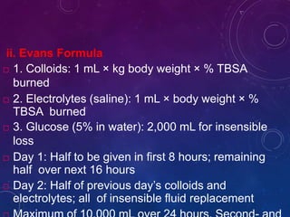 ii. Evans Formula
 1. Colloids: 1 mL × kg body weight × % TBSA
burned
 2. Electrolytes (saline): 1 mL × body weight × %
TBSA burned
 3. Glucose (5% in water): 2,000 mL for insensible
loss
 Day 1: Half to be given in first 8 hours; remaining
half over next 16 hours
 Day 2: Half of previous day’s colloids and
electrolytes; all of insensible fluid replacement
 