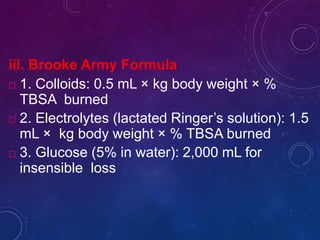 iii. Brooke Army Formula
 1. Colloids: 0.5 mL × kg body weight × %
TBSA burned
 2. Electrolytes (lactated Ringer’s solution): 1.5
mL × kg body weight × % TBSA burned
 3. Glucose (5% in water): 2,000 mL for
insensible loss
 