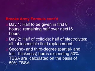 Brooke Army Formula cont’d
 Day 1: Half to be given in first 8
hours; remaining half over next16
hours
 Day 2: Half of colloids; half of electrolytes;
all of insensible fluid replacement.
 Second- and third-degree (partial- and
full- thickness) burns exceeding 50%
TBSA are calculated on the basis of
50% TBSA.
 
