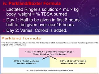 iv. Parkland/Baxter Formula
 Lactated Ringer’s solution: 4 mL × kg
body weight × % TBSA burned
 Day 1: Half to be given in first 8 hours;
half to be given over next16 hours
 Day 2: Varies. Colloid is added.
 