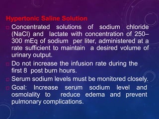 Hypertonic Saline Solution
 Concentrated solutions of sodium chloride
(NaCl) and lactate with concentration of 250–
300 mEq of sodium per liter, administered at a
rate sufficient to maintain a desired volume of
urinary output.
 Do not increase the infusion rate during the
first 8 post burn hours.
 Serum sodium levels must be monitored closely.
 Goal: Increase serum sodium level and
osmolality to reduce edema and prevent
pulmonary complications.
 
