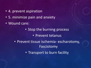 • 4. prevent aspiration
• 5. minimize pain and anxiety
• Wound care:
• Stop the burning process
• Prevent tetanus
• Prevent tissue ischemia- escharotomy,
Fasciotomy
• Transport to burn facility
 