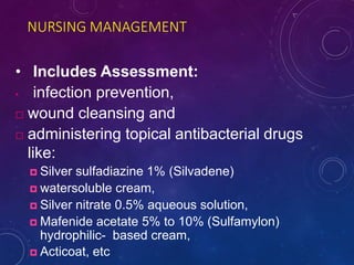NURSING MANAGEMENT
• Includes Assessment:
• infection prevention,
 wound cleansing and
 administering topical antibacterial drugs
like:
 Silver sulfadiazine 1% (Silvadene)
 watersoluble cream,
 Silver nitrate 0.5% aqueous solution,
 Mafenide acetate 5% to 10% (Sulfamylon)
hydrophilic- based cream,
 Acticoat, etc
 