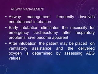 AIRWAYMANAGEMENT
 Airway management frequently involves
endotracheal intubation
 Early intubation eliminates the necessity for
emergency tracheostomy after respiratory
problems have become apparent
 After intubation, the patient may be placed on
ventilatory assistance and the delivered
oxygen is determined by assessing ABG
values
 