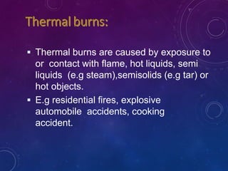  Thermal burns are caused by exposure to
or contact with flame, hot liquids, semi
liquids (e.g steam),semisolids (e.g tar) or
hot objects.
 E.g residential fires, explosive
automobile accidents, cooking
accident.
 