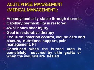 ACUTE PHASE MANAGEMENT
(MEDICAL MANAGEMENT):
 Hemodynamically stable through diuresis
 Capillary permeability is restored
 48-72 hours after injury
 Goal is restorative therapy
 Focus on infection control, wound care and
closure, nutritional support, pain
management, PT
 Concluded when the burned area is
completely covered by skin grafts or
when the wounds are healed
 