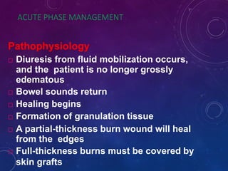 ACUTE PHASE MANAGEMENT
Pathophysiology
 Diuresis from fluid mobilization occurs,
and the patient is no longer grossly
edematous
 Bowel sounds return
 Healing begins
 Formation of granulation tissue
 A partial-thickness burn wound will heal
from the edges
 Full-thickness burns must be covered by
skin grafts
 