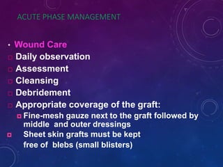 ACUTE PHASE MANAGEMENT
• Wound Care
 Daily observation
 Assessment
 Cleansing
 Debridement
 Appropriate coverage of the graft:
 Fine-mesh gauze next to the graft followed by
middle and outer dressings
 Sheet skin grafts must be kept
free of blebs (small blisters)
 