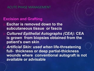 ACUTE PHASE MANAGEMENT
Excision and Grafting
 Eschar is removed down to the
subcutaneous tissue or fascia
 Cultured Epithelial Autographs (CEA): CEA
is grown from biopsies obtained from the
patient’s own skin
 Artificial Skin: used when life-threatening
full- thickness or deep partial-thickness
wounds where conventional autograft is not
available or advisable
 