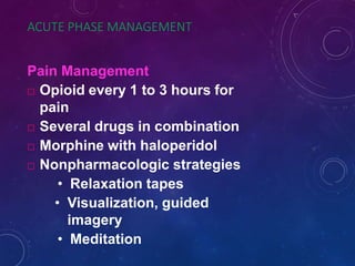 ACUTE PHASE MANAGEMENT
Pain Management
 Opioid every 1 to 3 hours for
pain
 Several drugs in combination
 Morphine with haloperidol
 Nonpharmacologic strategies
• Relaxation tapes
• Visualization, guided
imagery
• Meditation
 
