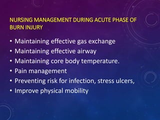 NURSING MANAGEMENT DURING ACUTE PHASE OF
BURN INJURY
• Maintaining effective gas exchange
• Maintaining effective airway
• Maintaining core body temperature.
• Pain management
• Preventing risk for infection, stress ulcers,
• Improve physical mobility
 