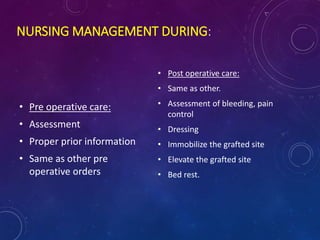 NURSING MANAGEMENT DURING:
• Pre operative care:
• Assessment
• Proper prior information
• Same as other pre
operative orders
• Post operative care:
• Same as other.
• Assessment of bleeding, pain
control
• Dressing
• Immobilize the grafted site
• Elevate the grafted site
• Bed rest.
 