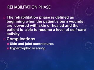 REHABILITATION PHASE
 The rehabilitation phase is defined as
beginning when the patient’s burn wounds
are covered with skin or healed and the
patient is able to resume a level of self-care
activity
 Complications
 Skin and joint contractures
 Hypertrophic scarring
 