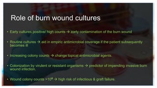Role of burn wound cultures
• Early cultures positive/ high counts  early contamination of the burn wound
• Routine cultures  aid in empiric antimicrobial coverage if the patient subsequently
becomes ill
• Increasing colony counts  change topical antimicrobial agents.
• Colonization by virulent or resistant organisms  predictor of impending invasive burn
wound infection.
• Wound colony counts >106  high risk of infectious & graft failure.
 