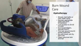 Burn Wound
Care
Hydrotherapy
• Shower, bed baths or
clear water spray
• Maintain appropriate
water and room
temperature
• Limit duration to 20-30
minutes
• Don’t burst blisters,
aspirate them!!!
• Trim hair around wound;
except eyebrows
• Dry with towel; pat dry,
don’t rub!
• Clean unburned skin
and hair
 
