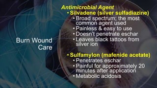 Burn Wound
Care
Antimicrobial Agent
• Silvadene (silver sulfadiazine)
• Broad spectrum; the most
common agent used
• Painless & easy to use
• Doesn’t penetrate eschar
• Leaves black tattoos from
silver ion
• Sulfamylon (mafenide acetate)
• Penetrates eschar
• Painful for approximately 20
minutes after application
• Metabolic acidosis
 