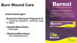 Burn Wound Care
Antimicrobial agent
• Bacitracin/ Neomycin/ Polymyxin B
- not broad spectrum, painless, easy
to apply
• Nystatin(Mycostatin)
- antifungal
• Mupirocin(Bactroban)
- anti staphylococcal
 
