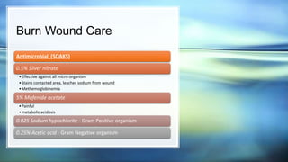Burn Wound Care
Antimicrobial (SOAKS)
0.5% Silver nitrate
•Effective against all micro-organism
•Stains contacted area, leaches sodium from wound
•Methemoglobinemia
5% Mafenide acetate
•Painful
•metabolic acidosis
0.025 Sodium hypochlorite - Gram Positive organism
0.25% Acetic acid - Gram Negative organism
 