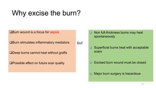 Why excise the burn?
Burn wound is a focus for sepsis
Burn stimulates inflammatory mediators
Deep burns cannot heal without grafts
Possible effect on future scar quality
111
 Non full-thickness burns may heal
spontaneously
 Superficial burns heal with acceptable
scars
 Excised burn wound must be closed
 Major burn surgery is hazardous
but
 