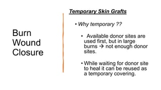 Burn
Wound
Closure
Temporary Skin Grafts
• Why temporary ??
• Available donor sites are
used first, but in large
burns  not enough donor
sites.
• While waiting for donor site
to heal it can be reused as
a temporary covering.
 