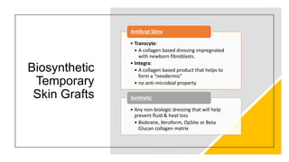 Biosynthetic
Temporary
Skin Grafts
• Transcyte:
• A collagen based dressing impregnated
with newborn fibroblasts.
• Integra:
• A collagen based product that helps to
form a “neodermis”
• no anti-microbial property
Artificial Skins
• Any non-biologic dressing that will help
prevent fluid & heat loss
• Biobrane, Xeroform, OpSite or Beta
Glucan collagen matrix
Synthetic
 