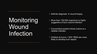 Monitoring
Wound
Infection
• Definite diagnosis  wound biopsy
• More than 100,000 organisms is highly
suggestive of burn wound infection
• Concomitant positive blood culture is a
reliable indicator
• Children & burns > 30% TBSA are more
likely to develop burn sepsis
 