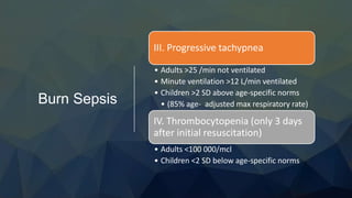 Burn Sepsis
III. Progressive tachypnea
• Adults >25 /min not ventilated
• Minute ventilation >12 L/min ventilated
• Children >2 SD above age-specific norms
• (85% age- adjusted max respiratory rate)
IV. Thrombocytopenia (only 3 days
after initial resuscitation)
• Adults <100 000/mcl
• Children <2 SD below age-specific norms
 