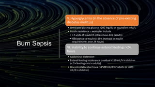 Burn Sepsis
V. Hyperglycemia (in the absence of pre-existing
diabetes mellitus)
• Untreated plasma glucose >200 mg/dL or equivalent mM/L
• Insulin resistance – examples include
• >7 units of insulin/h intravenous drip (adults)
• Resistance to insulin (>25% increase in insulin
requirements over 24 hours)
VI. Inability to continue enteral feedings >24
hours
• Abdominal distension
• Enteral feeding intolerance (residual >150 mL/h in children
or 2× feeding rate in adults)
• Uncontrollable diarrhoea (>2500 mL/d for adults or >400
mL/d in children)
 