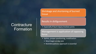 Contracture
Formation
Shrinkage and shortening of burned
tissue
Results in disfigurement
• Especially if burn injury involves joints
Management is application of opposing
force:
• Splints, proper positioning, mobilisation
• Must begin at day one
• Multidisciplinary approach is essential
 