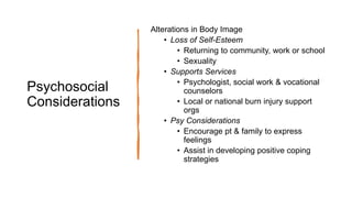 Psychosocial
Considerations
Alterations in Body Image
• Loss of Self-Esteem
• Returning to community, work or school
• Sexuality
• Supports Services
• Psychologist, social work & vocational
counselors
• Local or national burn injury support
orgs
• Psy Considerations
• Encourage pt & family to express
feelings
• Assist in developing positive coping
strategies
 