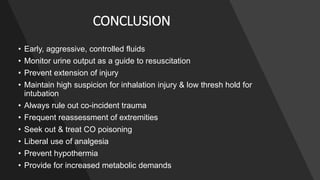 CONCLUSION
• Early, aggressive, controlled fluids
• Monitor urine output as a guide to resuscitation
• Prevent extension of injury
• Maintain high suspicion for inhalation injury & low thresh hold for
intubation
• Always rule out co-incident trauma
• Frequent reassessment of extremities
• Seek out & treat CO poisoning
• Liberal use of analgesia
• Prevent hypothermia
• Provide for increased metabolic demands
 