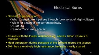 Electrical Burns
• Severity depends upon:
• What tissue current passes through (Low voltage/ High voltage)
• Width or extent of the current pathway
• AC or DC
• Duration of current contact
• Tissues with the lowest resistance eg. nerves, blood vessels &
muscles
• Heat generation during passage of the current injures the tissues
• Skin has a relatively high resistance, hence is mostly spared
16
 