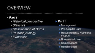 OVERVIEW
• Part I
• Historical perspective
• Statistics
• Classification of Burns
• Pathophysiology
• Evaluation
2
 Part II
 Management
 Pre-hospital Care
 Resuscitation & Nutritional
support
 Burn wound care
 Complications
 Rehabilitation
 