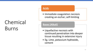 Chemical
Burns
24
• Immediate coagulation necrosis
creating an eschar; self-limiting
Acids
• Liquefactive necrosis with
continued penetration into deeper
tissue resulting in extensive injury
• Eg. Lime, potassium hydroxide,
cement
Bases (Alkali)
 