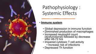 Pathophysiology :
Systemic Effects
• Immune system
• Global depression in immune function
• Diminished production of macrophages
• Increased neutrophil count
(dysfunctional) followed by decrease
after 48-72 hrs
• Impaired cytotoxic T cell activity
• Increase risk of infections
• Depressed Th function
46
 