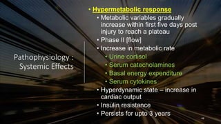 Pathophysiology :
Systemic Effects
• Hypermetabolic response
• Metabolic variables gradually
increase within first five days post
injury to reach a plateau
• Phase II [flow]
• Increase in metabolic rate
• Urine cortisol
• Serum catecholamines
• Basal energy expenditure
• Serum cytokines
• Hyperdynamic state – increase in
cardiac output
• Insulin resistance
• Persists for upto 3 years
48
 