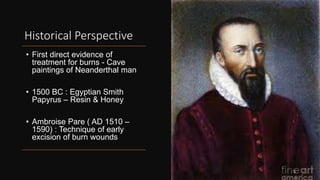Historical Perspective
• First direct evidence of
treatment for burns - Cave
paintings of Neanderthal man
• 1500 BC : Egyptian Smith
Papyrus – Resin & Honey
• Ambroise Pare ( AD 1510 –
1590) : Technique of early
excision of burn wounds
5
 
