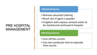 PRE HOSPITAL
MANAGEMENT
• Remove saturated clothing
• Brush skin if agent is powder
• Irrigation with copious amount water to
be started and continued in hospital
Chemical burns:
• Turn off the current
• Use non-conductor item to separate
from source
Electrical burns:
 