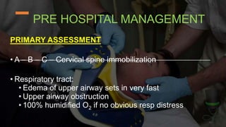 PRE HOSPITAL MANAGEMENT
PRIMARY ASSESSMENT
• A – B – C – Cervical spine immobilization
• Respiratory tract:
• Edema of upper airway sets in very fast
• Upper airway obstruction
• 100% humidified O2 if no obvious resp distress
 