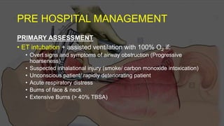 PRE HOSPITAL MANAGEMENT
PRIMARY ASSESSMENT
• ET intubation + assisted ventilation with 100% O2 if:
• Overt signs and symptoms of airway obstruction (Progressive
hoarseness)
• Suspected inhalational injury (smoke/ carbon monoxide intoxication)
• Unconscious patient/ rapidly deteriorating patient
• Acute respiratory distress
• Burns of face & neck
• Extensive Burns (> 40% TBSA)
 